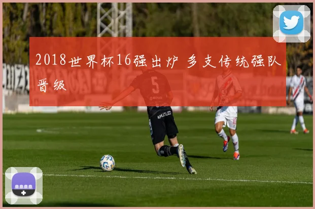 2018世界杯16强出炉 多支传统强队晋级