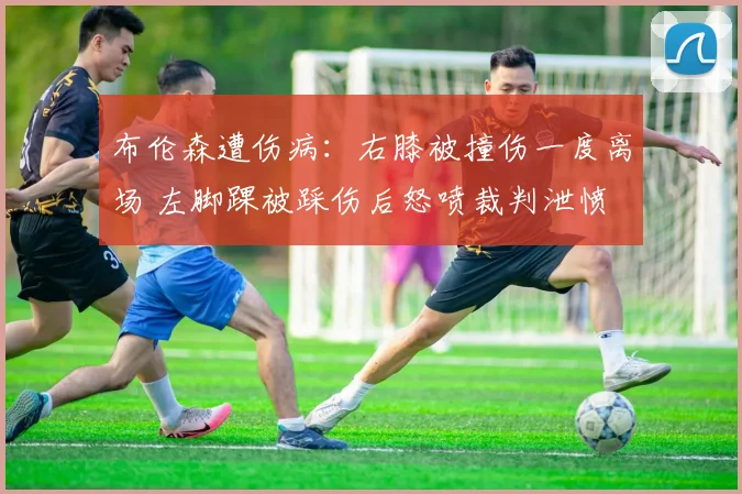 布伦森遭伤病:右膝被撞伤一度离场 左脚踝被踩伤后怒喷裁判泄愤